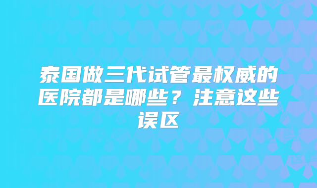 泰国做三代试管最权威的医院都是哪些？注意这些误区