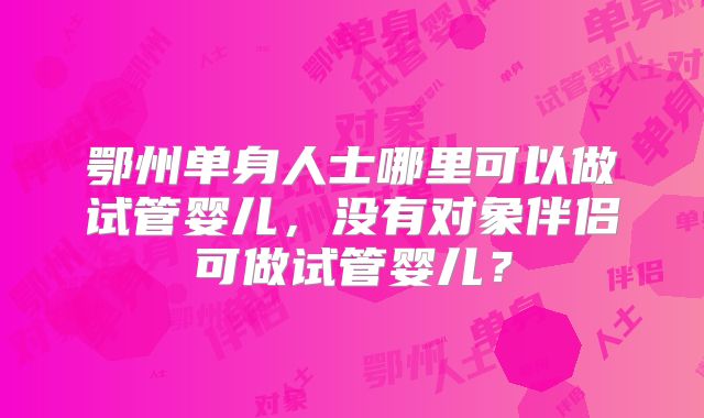 鄂州单身人士哪里可以做试管婴儿,没有对象伴侣可做试管婴儿?