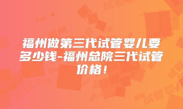 福州做第三代试管婴儿要多少钱-福州总院三代试管价格!