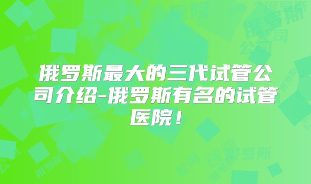 俄罗斯最大的三代试管公司介绍-俄罗斯有名的试管医院！