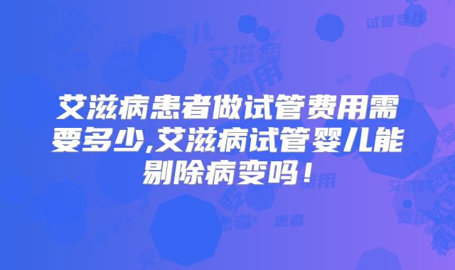 艾滋病患者做试管费用需要多少,艾滋病试管婴儿能剔除病变吗！