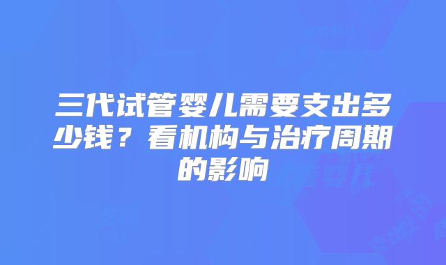 三代试管婴儿需要支出多少钱?看机构与治疗周期的影响