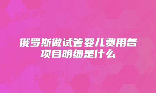 俄罗斯做试管婴儿费用各项目明细是什么