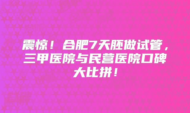 震惊!合肥7天胚做试管,三甲医院与民营医院口碑大比拼!
