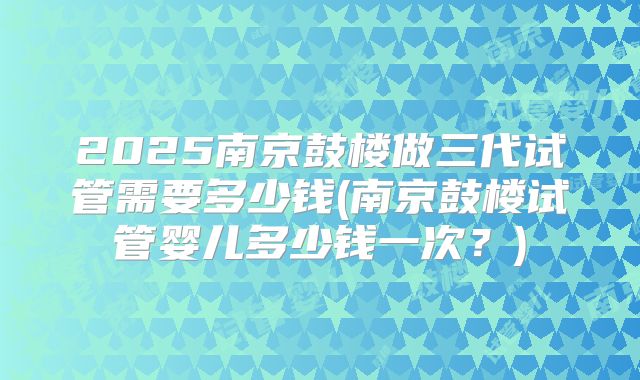 2025南京鼓楼做三代试管需要多少钱(南京鼓楼试管婴儿多少钱一次？)
