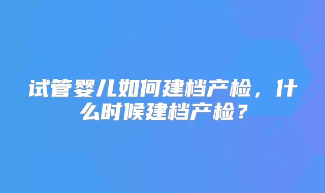 试管婴儿如何建档产检,什么时候建档产检?