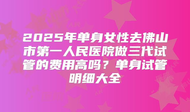2025年单身女性去佛山市第一人民医院做三代试管的费用高吗？单身试管明细大全