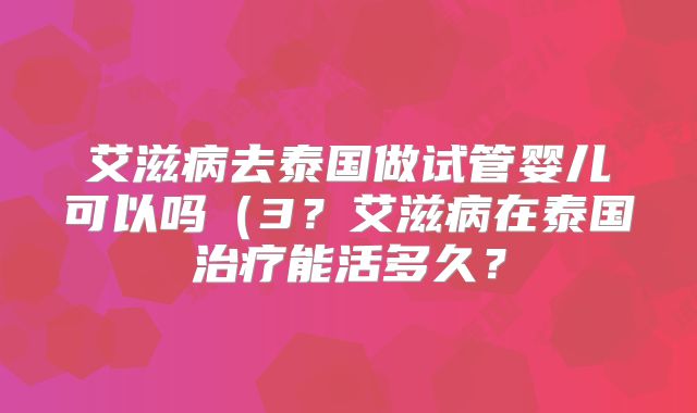 艾滋病去泰国做试管婴儿可以吗(3?艾滋病在泰国治疗能活多久?