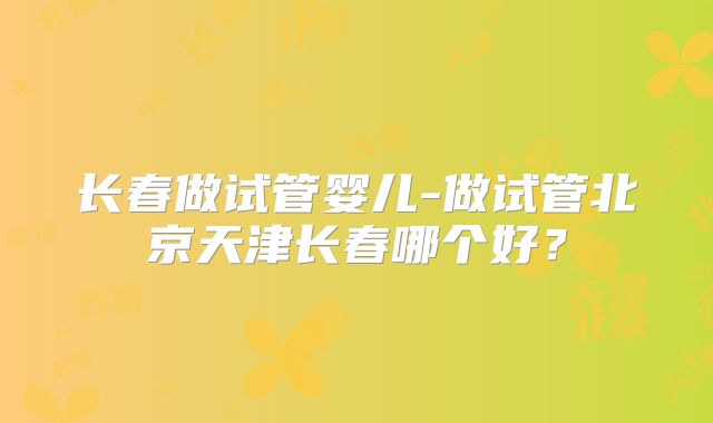 长春做试管婴儿-做试管北京天津长春哪个好?