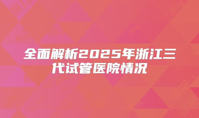 全面解析2025年浙江三代试管医院情况