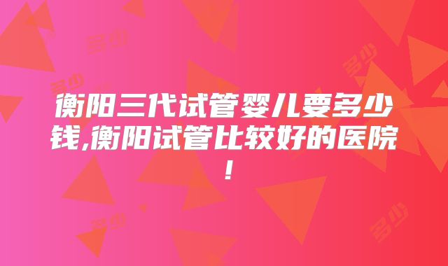 衡阳三代试管婴儿要多少钱,衡阳试管比较好的医院！