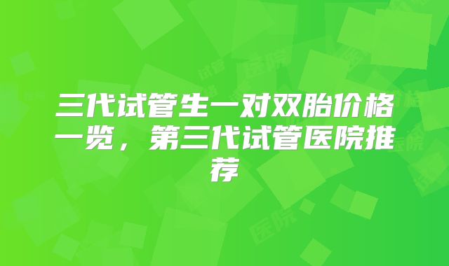 三代试管生一对双胎价格一览，第三代试管医院推荐