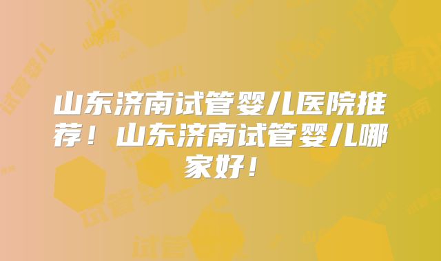 山东济南试管婴儿医院推荐！山东济南试管婴儿哪家好！