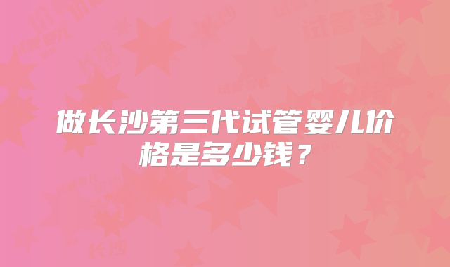 做长沙第三代试管婴儿价格是多少钱?