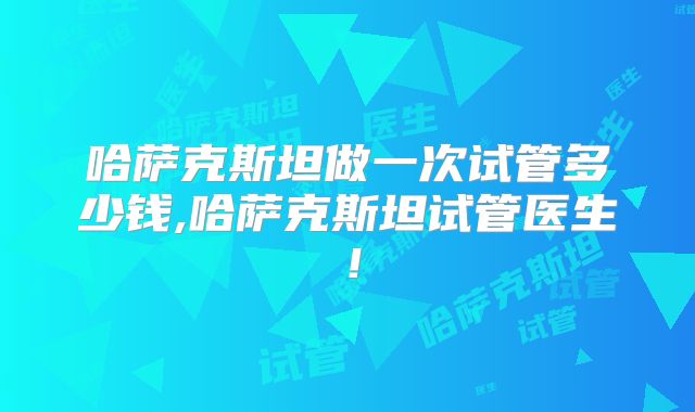 哈萨克斯坦做一次试管多少钱,哈萨克斯坦试管医生！
