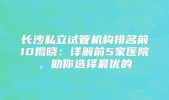 长沙私立试管机构排名前10揭晓：详解前5家医院，助你选择最优的