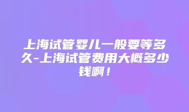 上海试管婴儿一般要等多久-上海试管费用大概多少钱啊！