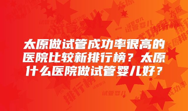 太原做试管成功率很高的医院比较新排行榜？太原什么医院做试管婴儿好？