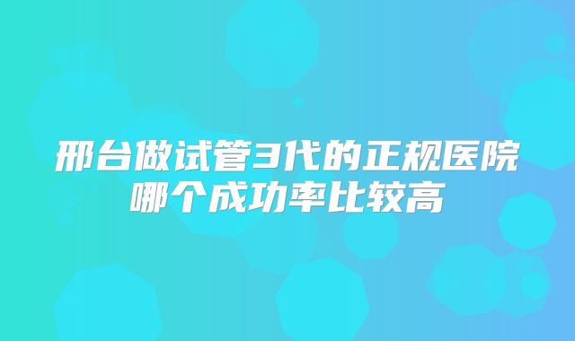 邢台做试管3代的正规医院哪个成功率比较高