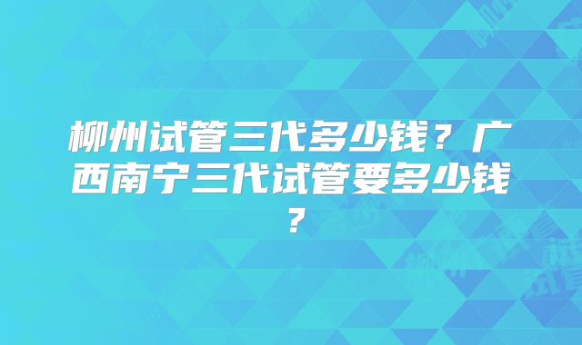 柳州试管三代多少钱？广西南宁三代试管要多少钱？