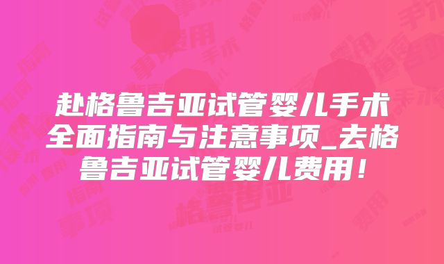 赴格鲁吉亚试管婴儿手术全面指南与注意事项_去格鲁吉亚试管婴儿费用!