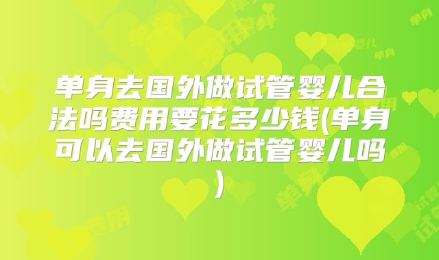 单身去国外做试管婴儿合法吗费用要花多少钱(单身可以去国外做试管婴儿吗)