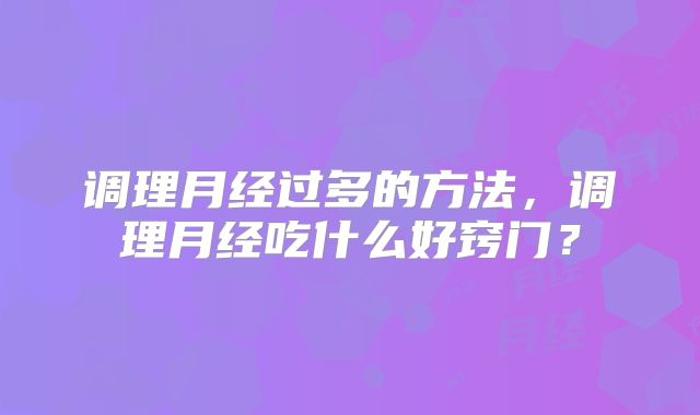 调理月经过多的方法，调理月经吃什么好窍门？