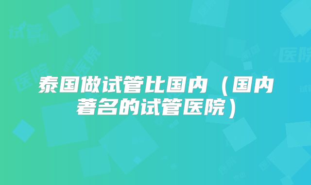 泰国做试管比国内（国内著名的试管医院）