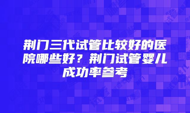 荆门三代试管比较好的医院哪些好？荆门试管婴儿成功率参考