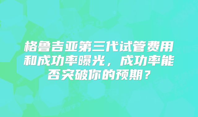 格鲁吉亚第三代试管费用和成功率曝光,成功率能否突破你的预期?