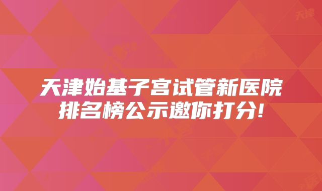 天津始基子宫试管新医院排名榜公示邀你打分!