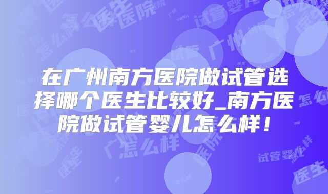 在广州南方医院做试管选择哪个医生比较好_南方医院做试管婴儿怎么样！