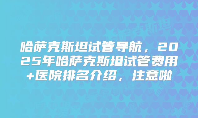 哈萨克斯坦试管导航，2025年哈萨克斯坦试管费用+医院排名介绍，注意啦