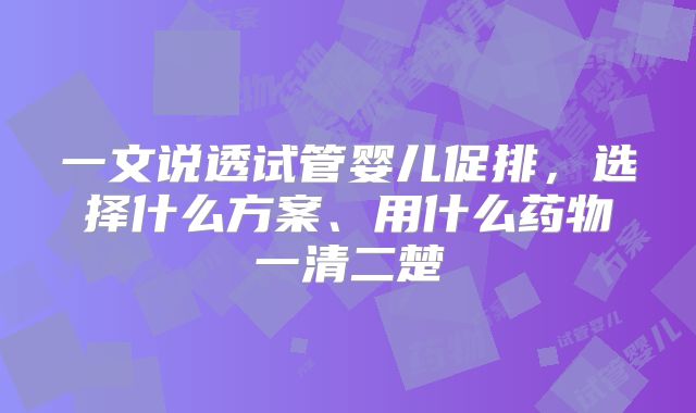 一文说透试管婴儿促排,选择什么方案、用什么药物一清二楚