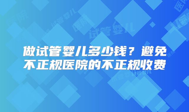 做试管婴儿多少钱？避免不正规医院的不正规收费