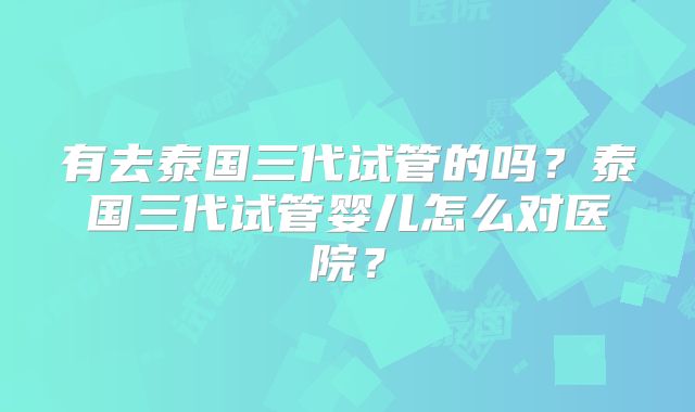 有去泰国三代试管的吗？泰国三代试管婴儿怎么对医院？