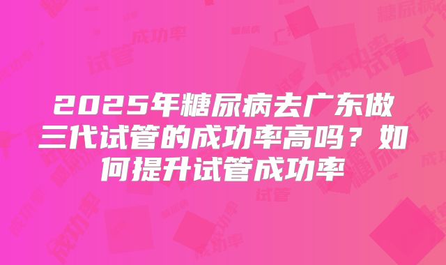 2025年糖尿病去广东做三代试管的成功率高吗?如何提升试管成功率