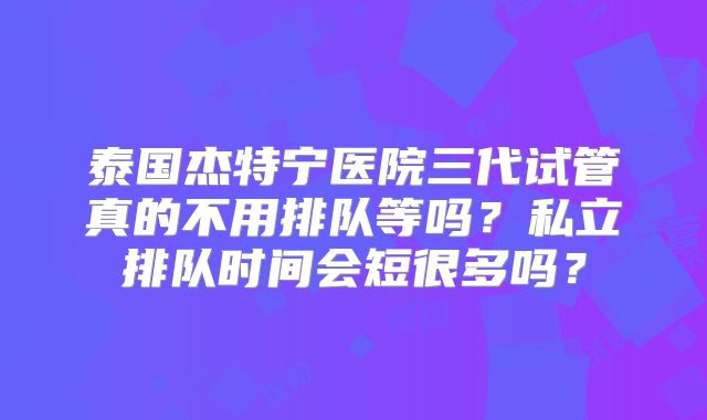 泰国杰特宁医院三代试管真的不用排队等吗?私立排队时间会短很多吗?