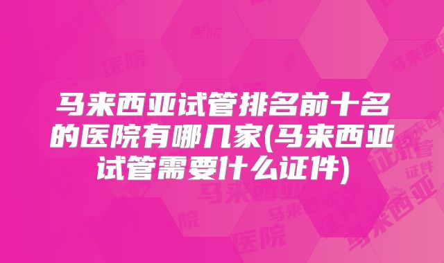 马来西亚试管排名前十名的医院有哪几家(马来西亚试管需要什么证件)