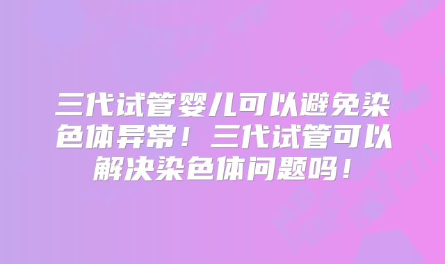 三代试管婴儿可以避免染色体异常!三代试管可以解决染色体问题吗!