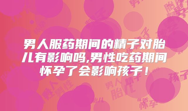 男人服药期间的精子对胎儿有影响吗,男性吃药期间怀孕了会影响孩子!