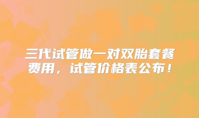 三代试管做一对双胎套餐费用,试管价格表公布!