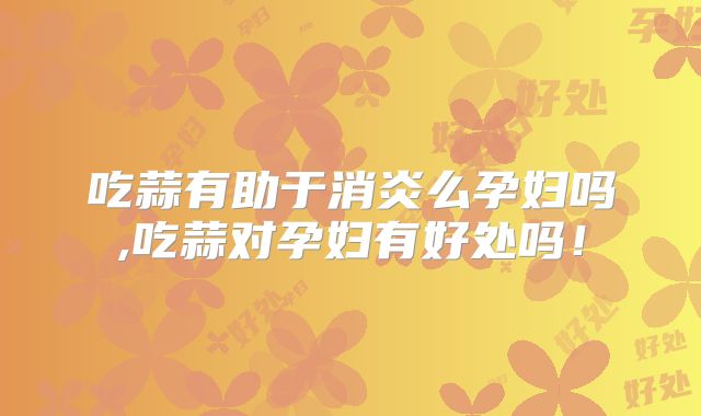 吃蒜有助于消炎么孕妇吗,吃蒜对孕妇有好处吗!