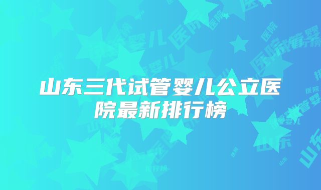 山东三代试管婴儿公立医院最新排行榜