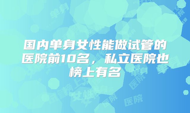 国内单身女性能做试管的医院前10名,私立医院也榜上有名