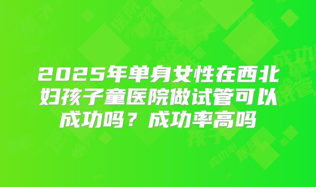 2025年单身女性在西北妇孩子童医院做试管可以成功吗？成功率高吗