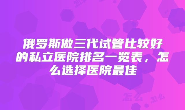 俄罗斯做三代试管比较好的私立医院排名一览表,怎么选择医院最佳