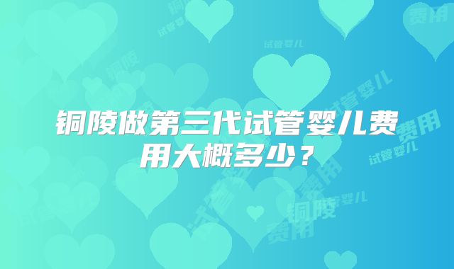 铜陵做第三代试管婴儿费用大概多少？