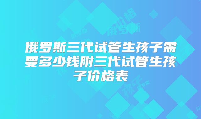 俄罗斯三代试管生孩子需要多少钱附三代试管生孩子价格表