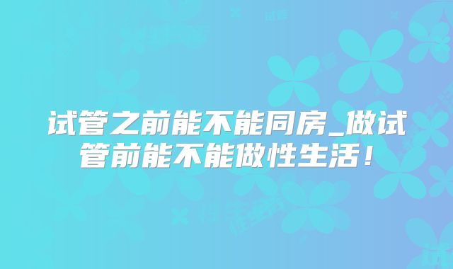 试管之前能不能同房_做试管前能不能做性生活!